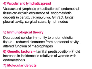 4)Vascular and lymphaticspread
Vascularand lymphatic embolization of endometrial
tissue canexplain occurrence of endometriotic
deposits in cervix, vagina,vulva, GI tract, lungs,
pleural cavity, surgical scars, lymph nodes
5) Immunological theory
Decreased cellular immunity to endometriotic
tissue – reduced clearance from peritoneal cavity –
altered function of macrophages
6) Genetic factors – familial predisposition- 7 fold
increase in incidence in relatives of women with
endometriosis
7) Molecular defects
 