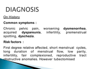 On History
Common symptoms :
Chronic pelvic pain, worsening dysmenorrhea,
acquired dyspareunia, infertility, premenstrual
spotting, dyschezia.
Risk factors :
First degree relative affected, short menstrual cycles,
long duration of menstrual flow, low parity,
infertility, fair complexioned, reproductive tract
obstructive anomalies. However tubectomised
 
