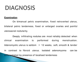 Examination
On bimanual pelvic examination, fixed retroverted uterus,
bilateral pelvic tenderness, fixed or enlarged ovaries and painful
uterosacral nodularity.
Deeply infiltrating nodules are most reliably detected when
clinical examination is performed during menstruation.
Adenomyotic uterus is seldom > 12 weeks, soft, smooth & tender
in contrast to fibroid uterus. Isolated adenomyoma can be
differentiated by presence of localised tenderness
 