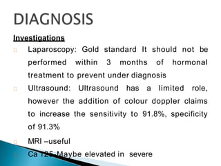 Investigations
Laparoscopy: Gold standard It should not be
performed within 3 months of hormonal
treatment to prevent under diagnosis
Ultrasound: Ultrasound has a limited role,
however the addition of colour doppler claims
to increase the sensitivity to 91.8%, specificity
of 91.3%
MRI –useful
Ca 125-Maybe elevated in severe
 