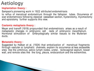 Implantation theory :
Sampson's pioneering work in 1922 attributed endometriosis
to reflux of menstrual endometrium through the fallopian tubes. Occurrence of
scar endometriosis following classical caesarean section, hysterotomy, myomectomy
and episiotomy further supports this view.
Coelomic metaplasia theory :
Meyer and Ivanoff (1919) propounded that endometriosis arises as a result of
metaplastic changes in embryonic cell rests of embryonic mesothelium.
Hormonal stimulation of Embryologically similar tissues to the Mullerian
ducts.
Metastatic theory :
Suggested by Halban et al. (1924) that embolization of menstrual fragments
through vascular or lymphatic channels, explain its occurrence at less accessible
sites like the umbilicus, pelvic lymph nodes, ureter, rectovaginal septum, bowel
wall, and remote sites like the lung, pleura, endocardium and the extremities.
 