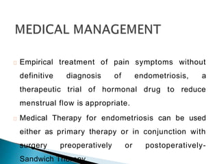 Empirical treatment of pain symptoms without
definitive diagnosis of endometriosis, a
therapeutic trial of hormonal drug to reduce
menstrual flow is appropriate.
Medical Therapy for endometriosis can be used
either as primary therapy or in conjunction with
surgery preoperatively or postoperatively-
Sandwich Therapy
 