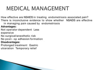 How effective are NSAIDS in treating endometriosis associated pain?
There is inconclusive evidence to show whether NSAIDS are effective
in managing pain caused by endometriosis
Advantages:
Not operator dependent Less
expensive
No surgical/anesthetic risk
No post- op adhesion formation
Disadvantages:
Prolonged treatment Gastric
ulceration Temporary relief
 