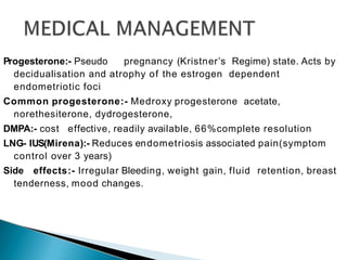 Progesterone:- Pseudo pregnancy (Kristner’s Regime) state. Acts by
decidualisation and atrophy of the estrogen dependent
endometriotic foci
Common progesterone:- Medroxy progesterone acetate,
norethesiterone, dydrogesterone,
DMPA:- cost effective, readily available, 66%complete resolution
LNG- IUS(Mirena):- Reduces endometriosis associated pain(symptom
control over 3 years)
Side effects:- Irregular Bleeding, weight gain, fluid retention, breast
tenderness, mood changes.
 