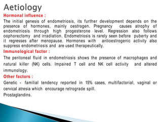 Hormonal influence :
The initial genesis of endometriosis, its further development depends on the
presence of hormones, mainly oestrogen. Pregnancy causes atrophy of
endometriosis through high progesterone level. Regression also follows
oophorectomy and irradiation. Endometriosis is rarely seen before puberty and
it regresses after menopause. Hormones with antioestrogenic activity also
suppress endometriosis and are used therapeutically.
Immunological factor :
The peritoneal fluid in endometriosis shows the presence of macrophages and
natural killer (NK) cells. Impaired T cell and NK cell activity and altered
immunology.
Other factors :
Genetic - familial tendency reported in 15% cases, multifactorial, vaginal or
cervical atresia which encourage retrograde spill.
Prostaglandins.
 