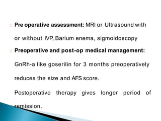 Pre operative assessment: MRI or Ultrasound with
or without IVP, Barium enema, sigmoidoscopy
Preoperative and post-op medical management:
GnRh-a like goserilin for 3 months preoperatively
reduces the size and AFS score.
Postoperative therapy gives longer period of
remission.
 