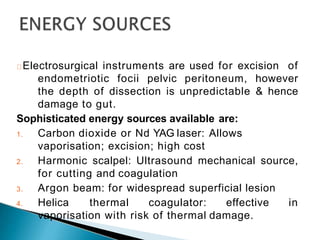 Electrosurgical instruments are used for excision of
endometriotic focii pelvic peritoneum, however
the depth of dissection is unpredictable & hence
damage to gut.
Sophisticated energy sources available are:
1. Carbon dioxide or Nd YAG laser: Allows
vaporisation; excision; high cost
2. Harmonic scalpel: Ultrasound mechanical source,
for cutting and coagulation
3. Argon beam: for widespread superficial lesion
4. Helica thermal coagulator: effective in
vaporisation with risk of thermal damage.
 