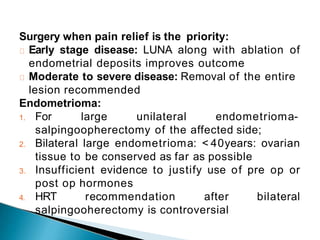 Surgery when pain relief is the priority:
Early stage disease: LUNA along with ablation of
endometrial deposits improves outcome
Moderate to severe disease: Removal of the entire
lesion recommended
Endometrioma:
1. For large unilateral endometrioma-
salpingoopherectomy of the affected side;
2. Bilateral large endometrioma: < 40years: ovarian
tissue to be conserved as far as possible
3. Insufficient evidence to justify use of pre op or
post op hormones
4. HRT recommendation after bilateral
salpingooherectomy is controversial
 
