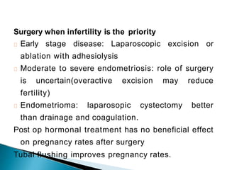 Surgery when infertility is the priority
Early stage disease: Laparoscopic excision or
ablation with adhesiolysis
Moderate to severe endometriosis: role of surgery
is uncertain(overactive excision may reduce
fertility)
Endometrioma: laparosopic cystectomy better
than drainage and coagulation.
Post op hormonal treatment has no beneficial effect
on pregnancy rates after surgery
Tubal flushing improves pregnancy rates.
 