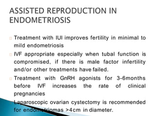 Treatment with IUI improves fertility in minimal to
mild endometriosis
IVF appropriate especially when tubal function is
compromised, if there is male factor infertility
and/or other treatments have failed.
Treatment with GnRH agonists for 3-6months
before IVF increases the rate of clinical
pregnancies
Laparoscopic ovarian cystectomy is recommended
for endometriomas >4cm in diameter.
 