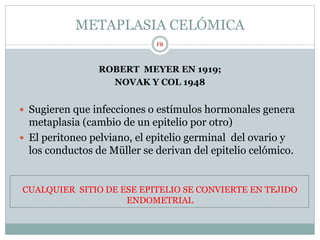 METAPLASIA CELÓMICA
ROBERT MEYER EN 1919;
NOVAK Y COL 1948
 Sugieren que infecciones o estímulos hormonales genera
metaplasia (cambio de un epitelio por otro)
 El peritoneo pelviano, el epitelio germinal del ovario y
los conductos de Müller se derivan del epitelio celómico.
CUALQUIER SITIO DE ESE EPITELIO SE CONVIERTE EN TEJIDO
ENDOMETRIAL
FR
 
