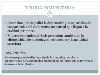 TEORIA INMUNITARIA
 Alteración que impedirá la destrucción y desaparición de
las partículas del endometrio menstrual que llegan a la
cavidad peritoneal.
 Mujeres con endometriosis presentan cambios en la
citotoxicidad de macrófagos peritoneales y la actividad
secretora
PAUL DMOWSKI
Concluyó que existe disminución de la inmunidad celular e
hiperactividad de la inmunidad humoral, de tal forma que se favorece el
desarrollo de implantes
FR
 