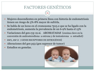 FACTORES GENÉTICOS
 Mujeres descendientes en primera línea con historia de endometriosis
tienen un riesgo de 5%-8% mayor de sufrirla.
 Se habla de un locus en el cromosoma 7p15.2 que se ha ligado con la
endometriosis, aumenta la prevalencia de un 6-9% hasta el 15%
 Variaciones del gen cyp 19 ai. AROMATASAS (enzima clave en la
conversión de androsterediona a estrona y de testosterona a estradiol)
 esr1, esr 2 ( GENES RECEPTORES DE ESTROGÉNOS)
 Alteraciones del gen p53 (gen supresor de tumor)
 Estudios en gemelas.
FR
 