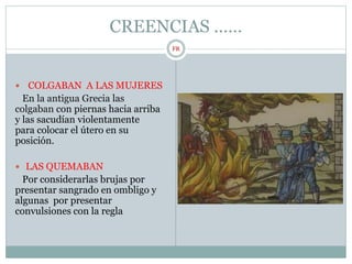CREENCIAS ……
 COLGABAN A LAS MUJERES
En la antigua Grecia las
colgaban con piernas hacia arriba
y las sacudían violentamente
para colocar el útero en su
posición.
 LAS QUEMABAN
Por considerarlas brujas por
presentar sangrado en ombligo y
algunas por presentar
convulsiones con la regla
FR
 