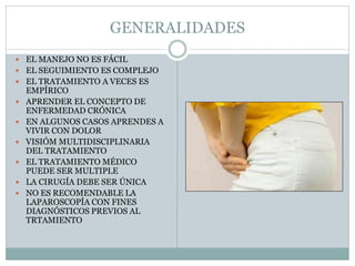 GENERALIDADES
 EL MANEJO NO ES FÁCIL
 EL SEGUIMIENTO ES COMPLEJO
 EL TRATAMIENTO A VECES ES
EMPÍRICO
 APRENDER EL CONCEPTO DE
ENFERMEDAD CRÓNICA
 EN ALGUNOS CASOS APRENDES A
VIVIR CON DOLOR
 VISIÓM MULTIDISCIPLINARIA
DEL TRATAMIENTO
 EL TRATAMIENTO MÉDICO
PUEDE SER MULTIPLE
 LA CIRUGÍA DEBE SER ÚNICA
 NO ES RECOMENDABLE LA
LAPAROSCOPÍA CON FINES
DIAGNÓSTICOS PREVIOS AL
TRTAMIENTO
 