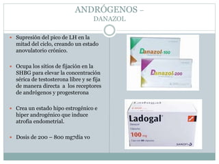 ANDRÓGENOS –
DANAZOL
 Supresión del pico de LH en la
mitad del ciclo, creando un estado
anovulatorio crónico.
 Ocupa los sitios de fijación en la
SHBG para elevar la concentración
sérica de testosterona libre y se fija
de manera directa a los receptores
de andrógenos y progesterona
 Crea un estado hipo estrogénico e
hiper androgénico que induce
atrofia endometrial.
 Dosis de 200 – 800 mg7día vo
 