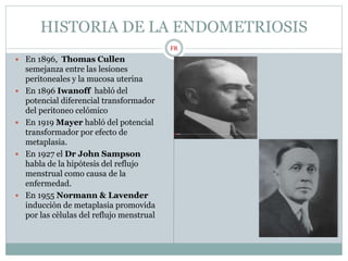 HISTORIA DE LA ENDOMETRIOSIS
 En 1896, Thomas Cullen
semejanza entre las lesiones
peritoneales y la mucosa uterina
 En 1896 Iwanoff habló del
potencial diferencial transformador
del peritoneo celómico
 En 1919 Mayer habló del potencial
transformador por efecto de
metaplasia.
 En 1927 el Dr John Sampson
habla de la hipótesis del reflujo
menstrual como causa de la
enfermedad.
 En 1955 Normann & Lavender
inducciòn de metaplasia promovida
por las cèlulas del reflujo menstrual
FR
 