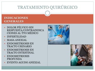 INDICACIONES
GENERALES
 DOLOR PÉLVICO SIN
RESPUESTA/CONTRAINDICA
CIONES AL TTO MÉDICO
 INFERTILIDAD
 MASA ANEXIAL
 ENDOMETRIOSIS EN
TRACTO URINARIO
 ENDOMETRIOSIS EN
TRACTO INTESTINAL
 ENDOMETRIOSIS
PROFUNDA
 EVENTO AGUDO ANEXIAL
TRATAMIENTO QUIRÚRGICO
 