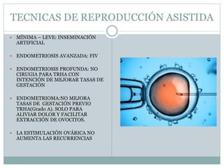 TECNICAS DE REPRODUCCIÓN ASISTIDA
 MÍNIMA – LEVE: INSEMINACIÓN
ARTIFICIAL
 ENDOMETRIOSIS AVANZADA: FIV
 ENDOMETRIOSIS PROFUNDA: NO
CIRUGIA PARA TRHA CON
INTENCIÓN DE MEJORAR TASAS DE
GESTACIÓN
 ENDOMETRIOMA:NO MEJORA
TASAS DE GESTACIÓN PREVIO
TRHA(Grado A). SOLO PARA
ALIVIAR DOLOR Y FACILITAR
EXTRACCIÓN DE OVOCITOS.
 LA ESTIMULACIÓN OVÁRICA NO
AUMENTA LAS RECURRENCIAS
 