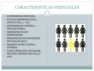 CARACTERISTICAS PRINCIALES
 ENFERMEDAD BENIGNA.
 EN EDAD REPRODUCTIVA
AFECTA DEL 5 - 10%.
 ENFERMEDAD CRÓNICA.
INFLAMATORIA.
 DEPENDIENTE DE
ESTRÓGENOS.
 PREDOMINIO EN PACIENTES
DE RAZA BLANCA.
 PRESENTACIÓN CLÍNICA
DIVERSA.
 CAUSA PRINCIPAL DE DOLOR
PELVICO CRONICO EN UN 30 -
40%.
 