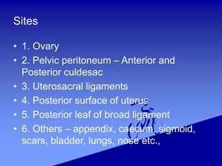 Sites
• 1. Ovary
• 2. Pelvic peritoneum – Anterior and
Posterior culdesac
• 3. Uterosacral ligaments
• 4. Posterior surface of uterus
• 5. Posterior leaf of broad ligament
• 6. Others – appendix, caecum, sigmoid,
scars, bladder, lungs, nose etc.,
 