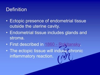 Definition
• Ectopic presence of endometrial tissue
outside the uterine cavity.
• Endometrial tissue includes glands and
stroma.
• First described in 1860 - Rokitansky.
• The ectopic tissue will induce chronic
inflammatory reaction.
 