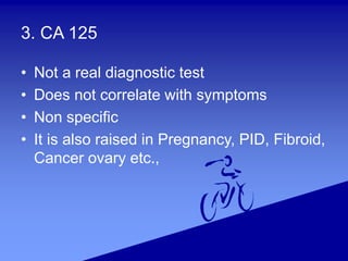 3. CA 125
• Not a real diagnostic test
• Does not correlate with symptoms
• Non specific
• It is also raised in Pregnancy, PID, Fibroid,
Cancer ovary etc.,
 