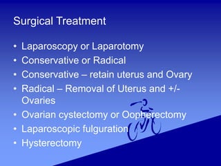 Surgical Treatment
• Laparoscopy or Laparotomy
• Conservative or Radical
• Conservative – retain uterus and Ovary
• Radical – Removal of Uterus and +/-
Ovaries
• Ovarian cystectomy or Oopherectomy
• Laparoscopic fulguration
• Hysterectomy
 