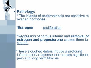 • Pathology:
* The islands of endometriosis are sensitive to
ovarian hormones.
*Estrogen proliferation
*Regression of corpus luteum and removal of
estrogen and progesterone causes them to
slough.
*These sloughed debris induce a profound
inflammatory response that causes significant
pain and long term fibrosis.
 