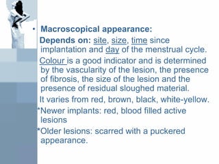 • Macroscopical appearance:
Depends on: site, size, time since
implantation and day of the menstrual cycle.
Colour is a good indicator and is determined
by the vascularity of the lesion, the presence
of fibrosis, the size of the lesion and the
presence of residual sloughed material.
It varies from red, brown, black, white-yellow.
*Newer implants: red, blood filled active
lesions
*Older lesions: scarred with a puckered
appearance.
 