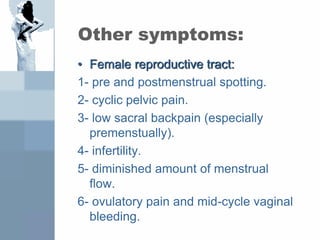 Other symptoms:
• Female reproductive tract:
1- pre and postmenstrual spotting.
2- cyclic pelvic pain.
3- low sacral backpain (especially
premenstually).
4- infertility.
5- diminished amount of menstrual
flow.
6- ovulatory pain and mid-cycle vaginal
bleeding.
 