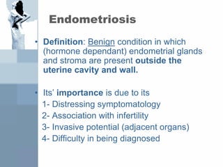 Endometriosis
• Definition: Benign condition in which
(hormone dependant) endometrial glands
and stroma are present outside the
uterine cavity and wall.
• Its’ importance is due to its
1- Distressing symptomatology
2- Association with infertility
3- Invasive potential (adjacent organs)
4- Difficulty in being diagnosed
 