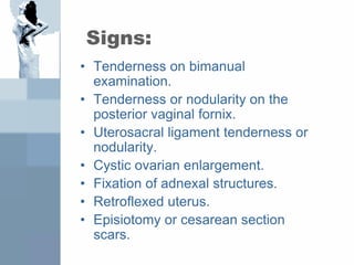 Signs:
• Tenderness on bimanual
examination.
• Tenderness or nodularity on the
posterior vaginal fornix.
• Uterosacral ligament tenderness or
nodularity.
• Cystic ovarian enlargement.
• Fixation of adnexal structures.
• Retroflexed uterus.
• Episiotomy or cesarean section
scars.
 