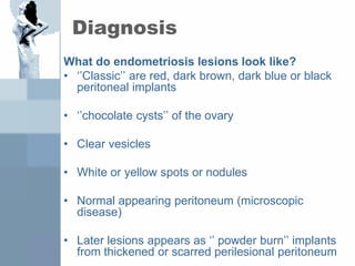 Diagnosis
What do endometriosis lesions look like?
• ‘’Classic’’ are red, dark brown, dark blue or black
peritoneal implants
• ‘’chocolate cysts’’ of the ovary
• Clear vesicles
• White or yellow spots or nodules
• Normal appearing peritoneum (microscopic
disease)
• Later lesions appears as ‘’ powder burn’’ implants
from thickened or scarred perilesional peritoneum
 