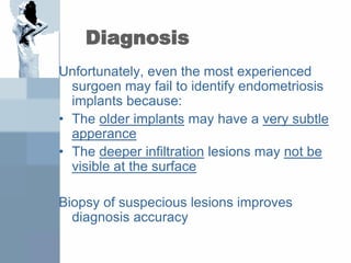 Diagnosis
Unfortunately, even the most experienced
surgoen may fail to identify endometriosis
implants because:
• The older implants may have a very subtle
apperance
• The deeper infiltration lesions may not be
visible at the surface
Biopsy of suspecious lesions improves
diagnosis accuracy
 