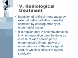 V. Radiological
treatment
• Induction of artificial menopause by
external pelvic radiation cures the
condition by causing atrophy of
endometrial tissue
• It is applied only in patients above 40
in whom operation can’t be done as
in case of wide spread pelvic
endometriosis (frozen pelvis) or
endometriosis of the rectovaginal
septum which is difficult to excise
surgically
 