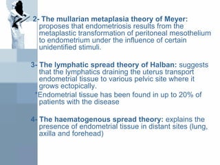 2- The mullarian metaplasia theory of Meyer:
proposes that endometriosis results from the
metaplastic transformation of peritoneal mesothelium
to endometrium under the influence of certain
unidentified stimuli.
3- The lymphatic spread theory of Halban: suggests
that the lymphatics draining the uterus transport
endometrial tissue to various pelvic site where it
grows ectopically.
*Endometrial tissue has been found in up to 20% of
patients with the disease
4- The haematogenous spread theory: explains the
presence of endometrial tissue in distant sites (lung,
axilla and forehead)
 