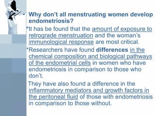 • Why don’t all menstruating women develop
endometriosis?
*It has be found that the amount of exposure to
retrograde menstruation and the woman’s
immunological response are most critical.
*Researchers have found differences in the
chemical composition and biological pathways
of the endometrial cells in women who have
endometriosis in comparison to those who
don’t.
They have also found a difference in the
inflammatory mediators and growth factors in
the peritoneal fluid of those with endometriosis
in comparison to those without.
 