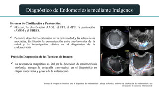 Diagnóstico de Endometriosis mediante Imágenes
Sistemas de Clasificación y Puntuación:
 #Enzian, la clasificación AAGL, el EFI, el dPEI, la puntuación
rASRM y el UBESS.
 Permiten describir la extensión de la enfermedad y las adherencias
asociadas, facilitando la comunicación entre profesionales de la
salud y la investigación clínica en el diagnóstico de la
endometriosis
Precisión Diagnóstica de las Técnicas de Imagen
 La resonancia magnética es útil en la detección de endometriosis
profunda, aunque la ecografía transvaginal en el diagnóstico en
etapas moderadas y graves de la enfermedad.
Técnicas de imagen no invasivas para el diagnóstico de endometriosis pélvica profunda y sistemas de clasificación de endometriosis: una
declaración de consenso internacional.
 