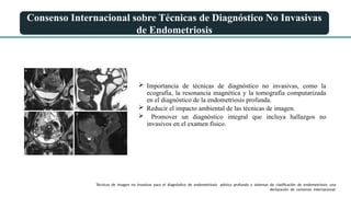 Consenso Internacional sobre Técnicas de Diagnóstico No Invasivas
de Endometriosis
 Importancia de técnicas de diagnóstico no invasivas, como la
ecografía, la resonancia magnética y la tomografía computarizada
en el diagnóstico de la endometriosis profunda.
 Reducir el impacto ambiental de las técnicas de imagen.
 Promover un diagnóstico integral que incluya hallazgos no
invasivos en el examen físico.
Técnicas de imagen no invasivas para el diagnóstico de endometriosis pélvica profunda y sistemas de clasificación de endometriosis: una
declaración de consenso internacional.
 