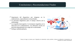 Conclusiones y Recomendaciones Finales
 Importancia del diagnóstico por imágenes en la
endometriosis, especialmente en la profunda,.
 La precisión diagnóstica para el manejo efectivo de la
enfermedad .
 La ecografía transvaginal y la resonancia magnética en la
detección de la endometriosis, con diferentes niveles de
precisión dependiendo de la etapa de la enfermedad .
 Enfoque multidisciplinario.
Técnicas de imagen no invasivas para el diagnóstico de endometriosis pélvica profunda y sistemas de clasificación de endometriosis: una
declaración de consenso internacional.
 