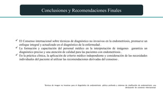 Conclusiones y Recomendaciones Finales
 El Consenso internacional sobre técnicas de diagnóstico no invasivas en la endometriosis, promueve un
enfoque integral y actualizado en el diagnóstico de la enfermedad .
 La formación y capacitación del personal médico en la interpretación de imágenes garantiza un
diagnóstico preciso y una atención de calidad para las pacientes con endometriosis .
 En la práctica clínica, la aplicación de criterio médico independiente y consideración de las necesidades
individuales del paciente al utilizar las recomendaciones derivadas del consenso .
Técnicas de imagen no invasivas para el diagnóstico de endometriosis pélvica profunda y sistemas de clasificación de endometriosis: una
declaración de consenso internacional.
 