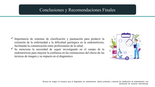 Conclusiones y Recomendaciones Finales
 Importancia de sistemas de clasificación y puntuación para predecir la
extensión de la enfermedad y la dificultad quirúrgica en la endometriosis,
facilitando la comunicación entre profesionales de la salud .
 Se menciona la necesidad de seguir investigando en el campo de la
endometriosis para mejorar la confianza en las estimaciones del efecto de las
técnicas de imagen y su impacto en el diagnóstico
Técnicas de imagen no invasivas para el diagnóstico de endometriosis pélvica profunda y sistemas de clasificación de endometriosis: una
declaración de consenso internacional.
 