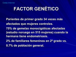 FACTOR GENÉTICO Parientes de primer grado 34 veces más afectados que mujeres controles. 75% de gemelas monocigóticas afectadas (estudio noruego en 515 mujeres) cuando la hermana tiene endometriosis. 2% de familiares femeninos en 2º grado vs. 0.7% de población general. 