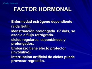 FACTOR HORMONAL Enfermedad estrógeno dependiente (vida fértil). Menstruación prolongada  >7 días, se asocia a flujo retrógrado. ciclos regulares, espontáneos y prolongados. Embarazo tiene efecto protector (involutivo).  Interrupción artificial de ciclos puede provocar regresión. 