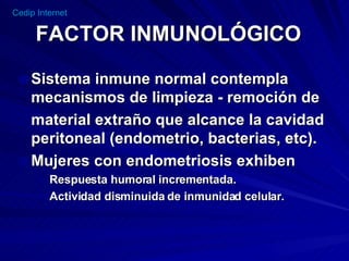 FACTOR INMUNOLÓGICO Sistema inmune normal contempla mecanismos de limpieza - remoción de  material extraño que alcance la cavidad peritoneal (endometrio, bacterias, etc).  Mujeres con endometriosis exhiben  Respuesta humoral incrementada.  Actividad disminuida de inmunidad celular. 
