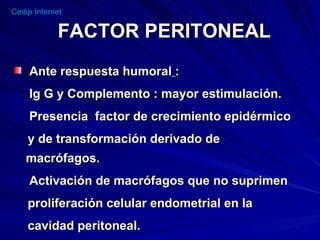FACTOR PERITONEAL Ante respuesta humoral   : Ig G y Complemento : mayor estimulación. Presencia  factor de crecimiento epidérmico y de transformación derivado de  macrófagos.  Activación de macrófagos que no suprimen proliferación celular endometrial en la cavidad peritoneal.  