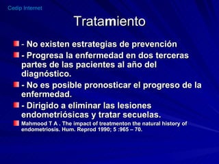 Trata m iento -  No existen estrategias de prevención - Progresa la enfermedad en dos terceras partes de las pacientes al año del  diagnóstico. - No es posible pronosticar el progreso de la enfermedad. - Dirigido a eliminar las lesiones endometriósicas y tratar secuelas. Mahmood T A . The impact of treatmenton the natural history of endometriosis. Hum. Reprod 1990; 5 :965 – 70. 