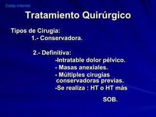 Tratamiento Quirúrgico Tipos de Cirugía: 1.- Conservadora. 2.- Definitiva: -Intratable dolor pélvico. - Masas anexiales. - Múltiples cirugías  conservadoras previas. -Se realiza : HT o HT más  SOB.  