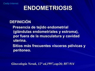 ENDOMETRIOSIS DEFINICIÓN Presencia de tejido endometrial (glándulas endometriales y estroma),  por fuera de la musculatura y cavidad uterina. Sitios más frecuentes vísceras pélvicas y peritoneo. Ginecología Novak, 12° ed,1997,cap26; 887-914 